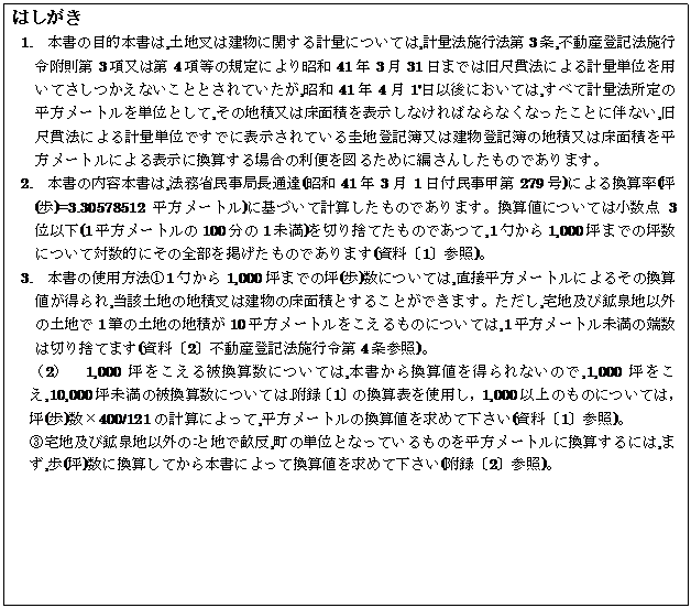 �e�L�X�g �{�b�N�X: �͂�����
1.�@�{���̖ړI�{����,�y�n���͌����Ɋւ���v�ʂɂ��Ă�,�v�ʖ@�{�s�@��3��,�s���Y�o�L�@�{�s�ߕ�����3�����͑�4�����̋K��ɂ�菺�a41�N3��31���܂ł͋��ڊі@�ɂ��v�ʒP�ʂ�p���Ă��������Ȃ����ƂƂ���Ă�����,���a41�N4��1'���Ȍ�ɂ����Ă�,���ׂČv�ʖ@����̕������[�g����P�ʂƂ���,���̒n�ϖ��͏��ʐς�\�����Ȃ���΂Ȃ�Ȃ��Ȃ������Ƃɔ��Ȃ�,���ڊі@�ɂ��v�ʒP�ʂł��łɕ\������Ă���\�n�o�L�떔�͌����o�L��̒n�ϖ��͏��ʐς𕽕����[�g���ɂ��\���Ɋ��Z����ꍇ�̗��ւ�}�邽�߂ɕ҂��񂵂����̂ł���܂��B
2.�@�{���̓��e�{����,�@���Ȗ����ǒ��ʒB(���a41�N3��1���t�����b��279��)�ɂ�銷�Z��(��(��)=3.30578512�������[�g��)�Ɋ�Â��Čv�Z�������̂ł���܂��B���Z�l�ɂ��Ă͏����_3�ʈȉ�(1�������[�g����100����1����)��؂�̂Ă����̂ł���,1�ق���1,000�؂܂ł̒ؐ��ɂ��đΐ��I�ɂ��̑S�����f�������̂ł���܂�(�����k1�l�Q��)�B
3.�@�{���̎g�p���@�@1�ق���1,000�؂܂ł̒�(��)���ɂ��Ă�,���ڕ������[�g���ɂ�邻�̊��Z�l�������,���Y�y�n�̒n�ύ��͌����̏��ʐςƂ��邱�Ƃ��ł��܂��B������,��n�y�эz��n�ȊO�̓y�n��1�M�̓y�n�̒n�ς�10�������[�g������������̂ɂ��Ă�,1�������[�g�������̒[���͐؂�̂Ă܂�(�����k2�l�s���Y�o�L�@�{�s�ߑ�4���Q��)�B
�i2�j�@1,000�؂�������튷�Z���ɂ��Ă�,�{�����犷�Z�l�𓾂��Ȃ��̂�,1,000�؂�����,10,000�ؖ����̔튷�Z���ɂ��Ă�.���^�k1�l�̊��Z�\���g�p���C1,000�ȏ�̂��̂ɂ��ẮC��(��)���~400/121�̌v�Z�ɂ����,�������[�g���̊��Z�l�����߂ĉ�����(�����k1�l�Q��)�B
�B��n�y�эz��n�ȊO��:�ƒn�Ő���,���̒P�ʂƂȂ��Ă�����̂𕽕����[�g���Ɋ��Z����ɂ�,�܂�,��(��)���Ɋ��Z���Ă���{���ɂ���Ċ��Z�l�����߂ĉ�����(���^�k2�l�Q��)�B
